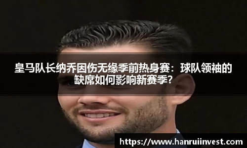 皇马队长纳乔因伤无缘季前热身赛：球队领袖的缺席如何影响新赛季？